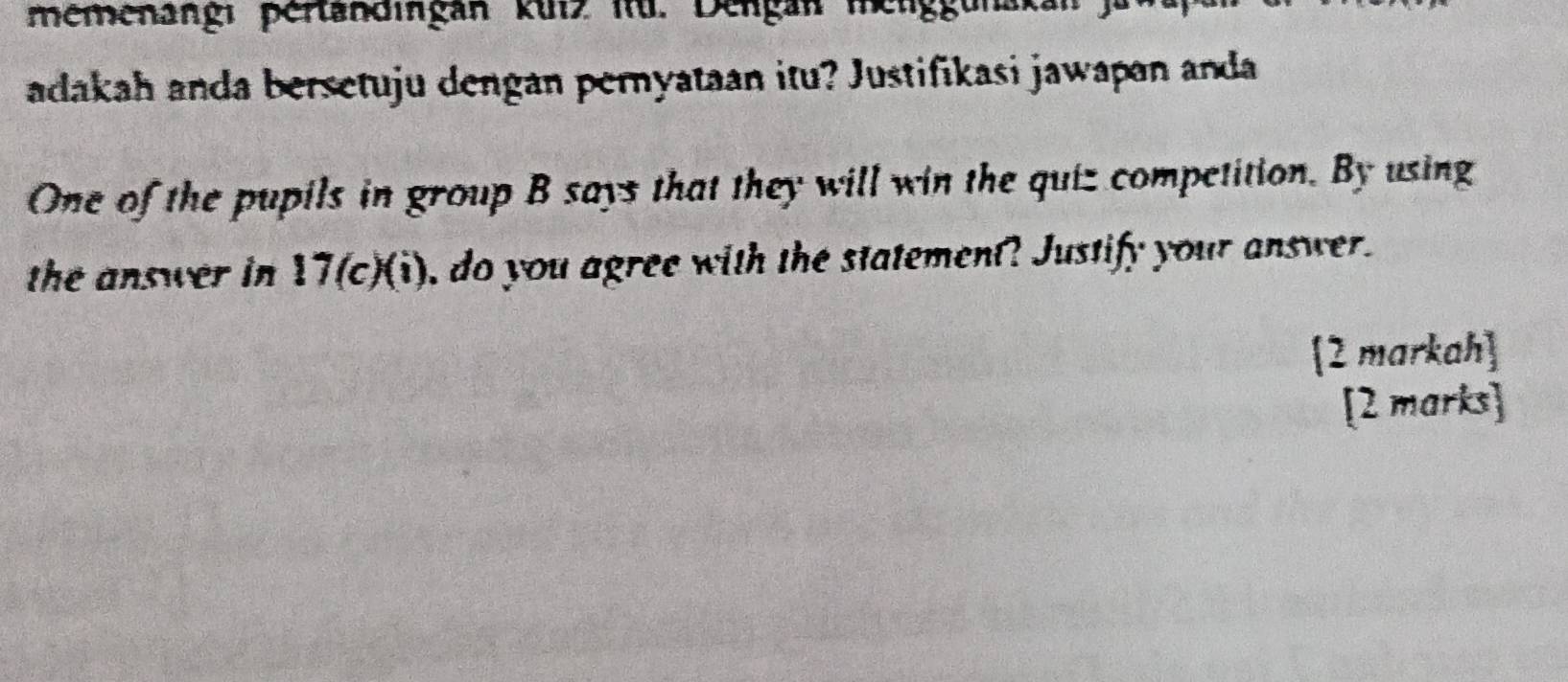 memenangi pertandingan kuIz itü. Dengan melggunak 
adakah anda bersetuju dengan peryataan itu? Justifikasi jawapan anda 
One of the pupils in group B says that they will win the quiz competition. By using 
the answer in 17 (c)(i), do you agree with the statement? Justify your answer. 
2 markah] 
[2 marks]