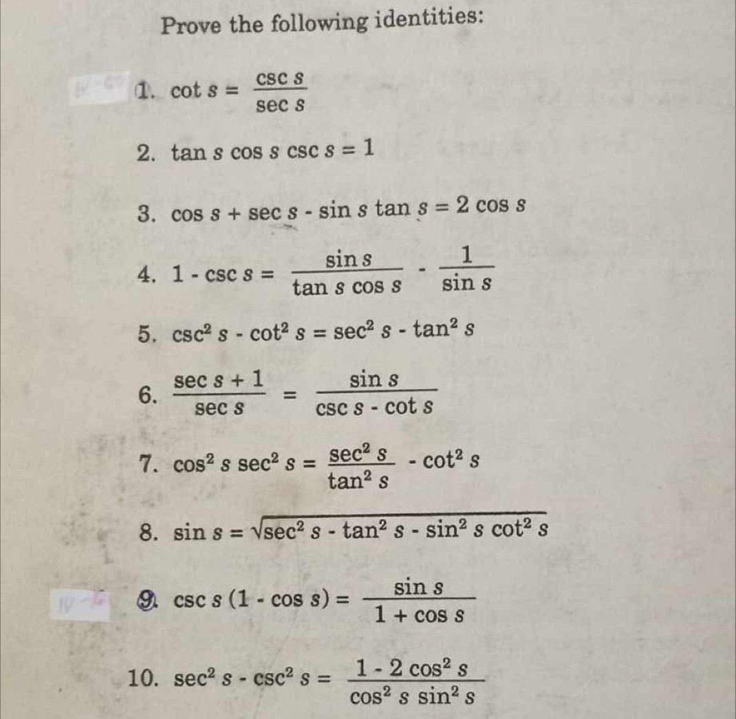 Prove the following identities: 
①. cot s= csc s/sec s 
2. tan scos scsc s=1
3. cos s+sec s-sin stan s=2cos s
4. 1-csc s= sin s/tan scos s - 1/sin s 
5. csc^2s-cot^2s=sec^2s-tan^2s
6.  (sec s+1)/sec s = sin s/csc s-cot s 
7. cos^2ssec^2s= sec^2s/tan^2s -cot^2s
8. sin s=sqrt(sec^2s-tan^2s-sin^2scot^2s)
9 csc s(1-cos s)= sin s/1+cos s 
10. sec^2s-csc^2s= (1-2cos^2s)/cos^2ssin^2s 