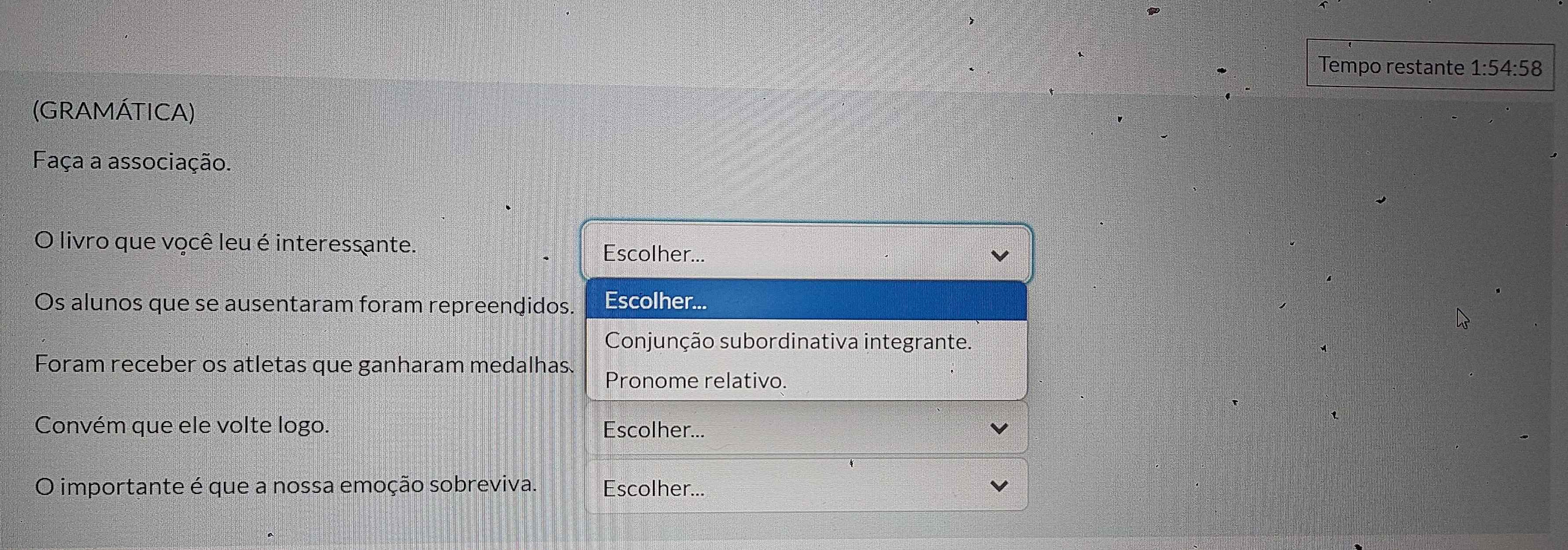 Tempo restante 1:54:58 
(GRAMÁTICA) 
Faça a associação. 
O livro que você leu é interessante. Escolher... 
Os alunos que se ausentaram foram repreendidos. Escolher... 
Conjunção subordinativa integrante. 
Foram receber os atletas que ganharam medalhas. Pronome relativo. 
Convém que ele volte logo. Escolher... 
O importante é que a nossa emoção sobreviva. Escolher...