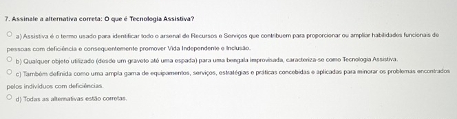 Assinale a alternativa correta: O que é Tecnologia Assistiva?
a) Assistiva é o termo usado para identificar todo o arsenal de Recursos e Serviços que contribuem para proporcionar ou ampliar habilidades funcionais de
pessoas com deficiência e consequentemente promover Vida Independente e Inclusão.
b) Qualquer objeto utilizado (desde um graveto até uma espada) para uma bengala improvisada, caracteriza-se como Tecnologia Assistiva.
c) Também definida como uma ampla gama de equipamentos, serviços, estratégias e práticas concebidas e aplicadas para minorar os problemas encontrados
pelos indivíduos com deficiências.
d) Todas as alternativas estão corretas.