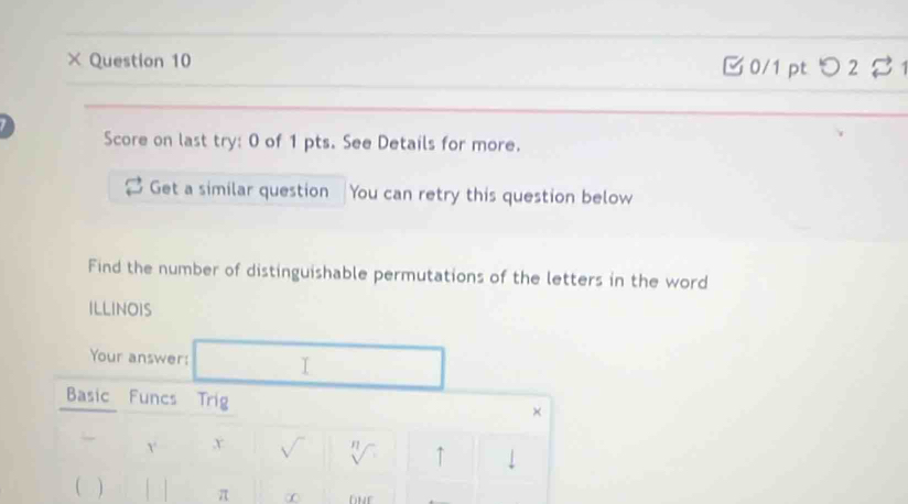 × Question 10 0/1 pt つ 2 
Score on last try: 0 of 1 pts. See Details for more. 
Get a similar question You can retry this question below 
Find the number of distinguishable permutations of the letters in the word 
ILLINOIS 
Your answer: I 
Basic Funcs Trig 
× 
Y x 
η ↑ 
] L π ∞