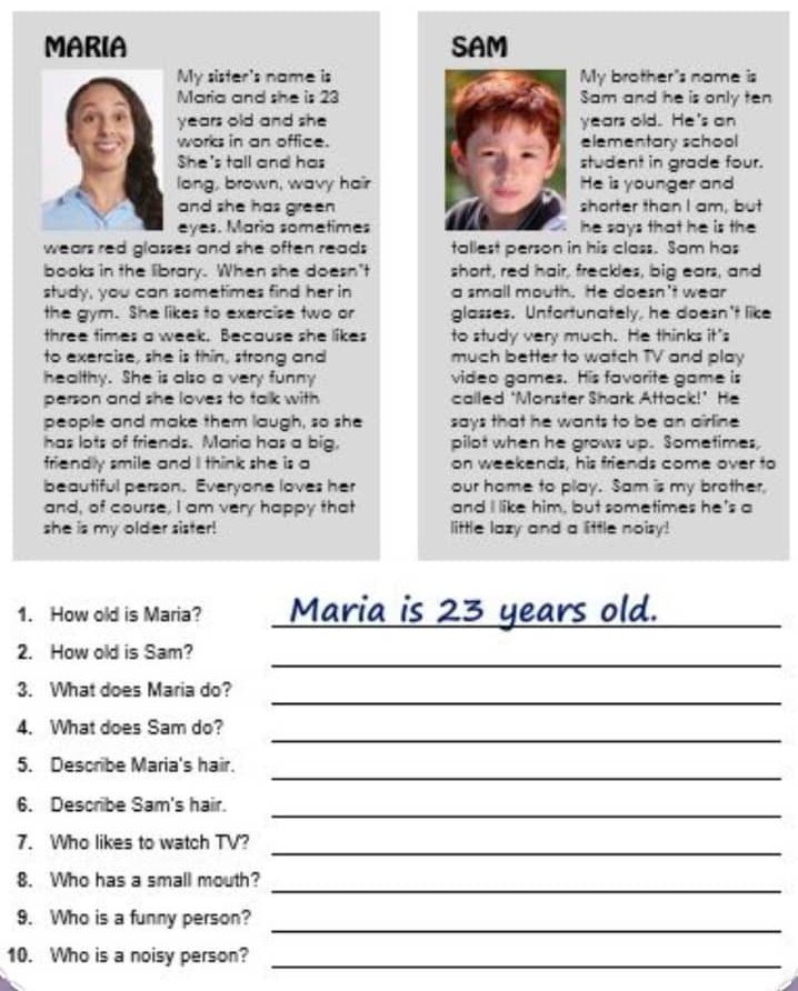 MARIA SAM 
My sister's name isMy brother's name is 
Maria and she is 23Sam and he is only ten
years old and sheyears old. He's an 
works in an office.elementary school 
She's tall and hasstudent in grade four. 
long, brown, wavy hairHe is younger and 
and she has green shorter than I am, but 
eyes. Maria sometimeshe says that he is the 
wears red glasses and she often reads tallest person in his class. Sam has 
books in the library. When she doesn't short, red hair, freckles, big ears, and 
study, you can sometimes find her in a small mouth. He doesn't wear 
the gym. She likes to exercise two or glasses. Unfortunately, he doesn't like 
three times a week. Because she likes to study very much. He thinks it's 
to exercise, she is thin, strong and much better to watch TV and play 
healthy. She is also a very funny video games. His favorite game is 
person and she loves to talk with called ‘Monster Shark Attack!’ He 
people and make them laugh, so she says that he wants to be an airline 
has lots of friends. Maria has a big, pilot when he grows up. Sometimes, 
friendly smile and I think she is a on weekends, his friends come over to 
beautiful person. Everyone loves her our home to play. Sam is my brother, 
and, of course, I am very happy that and I like him, but sometimes he's a 
she is my older sister! little lazy and a little noisy! 
1. How old is Maria? _Maria is 23 years old._ 
_ 
2. How old is Sam? 
_ 
3. What does Maria do? 
_ 
4. What does Sam do? 
_ 
5. Describe Maria's hair. 
_ 
6. Describe Sam's hair. 
7. Who likes to watch TV? 
_ 
_ 
8. Who has a small mouth? 
_ 
9. Who is a funny person? 
10. Who is a noisy person?_