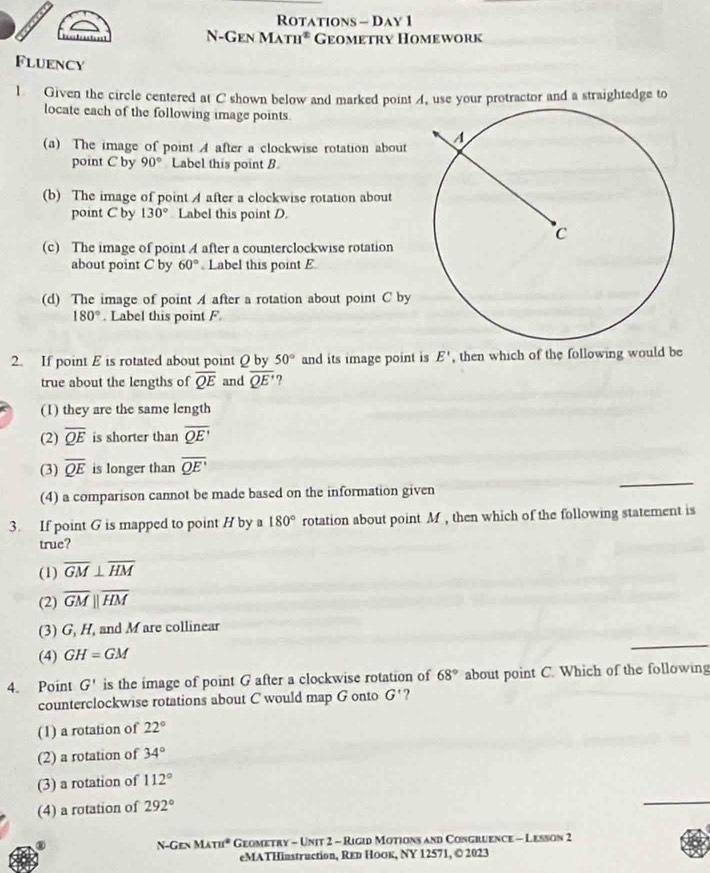 Rotations - Day 1
N-Gen Math* Geometry Homework
Fluency
l Given the circle centered at C shown below and marked point A, use your protractor and a straightedge to
locate each of the following image points.
(a) The image of point A after a clockwise rotation about
point C by 90° Label this point B
(b) The image of point A after a clockwise rotation about
point C by 130° Label this point D.
(c) The image of point A after a counterclockwise rotation
about point C by 60° Label this point E
(d) The image of point A after a rotation about point C by
180°. Label this point F
2. If point E is rotated about point Q by 50° and its image point is E' , then which of the following would be
true about the lengths of overline QE and overline QE' ?
(1) they are the same length
(2) overline QE is shorter than overline QE'
_
(3) overline QE is longer than overline QE'
(4) a comparison cannot be made based on the information given
3. If point G is mapped to point H by a 180° rotation about point M, then which of the following statement is
true?
(1) overline GM⊥ overline HM
(2) overline GMparallel overline HM
(3) G, H, and M are collinear
(4) GH=GM
_
4. Point G' is the image of point G after a clockwise rotation of 68° about point C. Which of the following
counterclockwise rotations about C would map G onto G' ?
(1) a rotation of 22°
(2) a rotation of 34°
(3) a rotation of 112°
(4) a rotation of 292°
_
③ * Geometry - Unit 2 - Rigid Motions and Congruence - Lesson 2
N-Gen M. m° 
eMATHinstruction, Rεр Ноок, NY 12571, © 2023