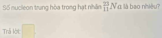 Số nucleon trung hòa trong hạt nhân _(11)^(23)Na là bao nhiêu? 
Trả lời: □ .