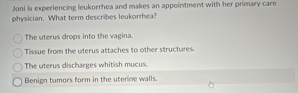 Joni is experiencing leukorrhea and makes an appointment with her primary care
physician. What term describes leukorrhea?
The uterus drops into the vagina.
Tissue from the uterus attaches to other structures.
The uterus discharges whitish mucus.
Benign tumors form in the uterine walls.