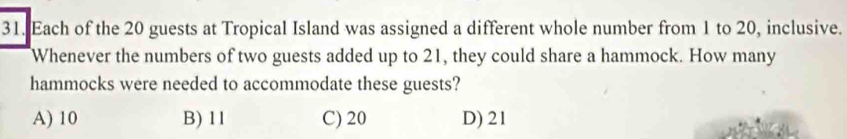 Each of the 20 guests at Tropical Island was assigned a different whole number from 1 to 20, inclusive.
Whenever the numbers of two guests added up to 21, they could share a hammock. How many
hammocks were needed to accommodate these guests?
A) 10 B) 11 C) 20 D) 21