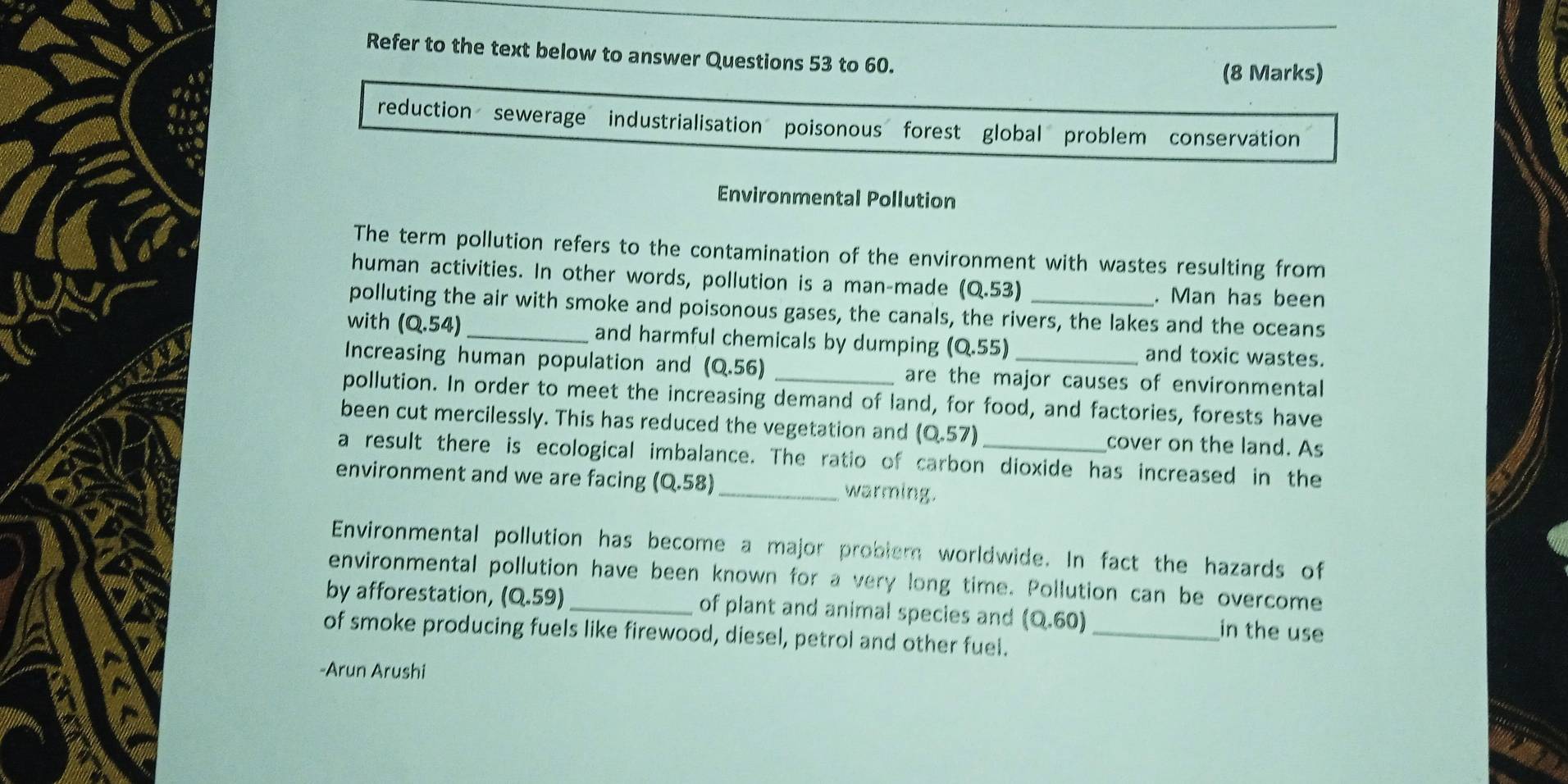 Refer to the text below to answer Questions 53 to 60. 
(8 Marks) 
reduction sewerage industrialisation poisonous forest global problem conservation 
Environmental Pollution 
The term pollution refers to the contamination of the environment with wastes resulting from 
human activities. In other words, pollution is a man-made (0.53). Man has been 
polluting the air with smoke and poisonous gases, the canals, the rivers, the lakes and the oceans 
with (Q.54) _and harmful chemicals by dumping (0.55) and toxic wastes. 
Increasing human population and (0,56) are the major causes of environmental 
pollution. In order to meet the increasing demand of land, for food, and factories, forests have 
been cut mercilessly. This has reduced the vegetation and (0,57) cover on the land. As 
a result there is ecological imbalance. The ratio of carbon dioxide has increased in the 
environment and we are facing (0.58) _ warming. 
Environmental pollution has become a major problem worldwide. In fact the hazards of 
environmental pollution have been known for a very long time. Pollution can be overcome 
by afforestation, (0.59) _of plant and animal species and (0.60) in the use 
of smoke producing fuels like firewood, diesel, petrol and other fuel._ 
-Arun Arushi