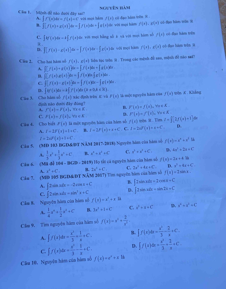 nguyên hàm
Câu 1.  Mệnh đề nào dưới đây sai?
A. ∈t f'(x)dx=f(x)+C với mọi hàm f(x) có đạo hàm trên R .
B. ∈t [f(x)+g(x)]dx=∈t f(x)dx+∈t g(x) dx với mọi hàm f(x),g(x) có đạo hàm trên R
C. ∈t kf(x)dx=k∈t f(x) dx với mọi hằng số k và với mọi hàm số f(x) có đạo hàm trên
R
D. ∈t [f(x)-g(x)]dx=∈t f(x)dx-∈t g(x) dx với mọi hàm f(x),g(x) có đạo hàm trên R
Câu 2. Cho hai hàm số f(x),g(x) liên tục trên R . Trong các mệnh đề sau, mệnh đề nào sai?
A. ∈t [f(x)+g(x)]dx=∈t f(x)dx+∈t g(x)dx.
B. ∈t [f(x).g(x)]dx=∈t f(x)dx.∈t g(x)dx.
C. ∈t [f(x)-g(x)]dx=∈t f(x)dx-∈t g(x)dx.
D. ∈t kf(x)dx=k∈t f(x)dx(k!= 0;k∈ R).
Câu 3. Cho hàm số f(x) xác định trên K và F(x) là một nguyên hàm của f(x) trên K . Khẳng
định nào dưới đây đúng?
A. f'(x)=F(x),forall x∈ K.
B. F'(x)=f(x),forall x∈ K.
C. F(x)=f(x),forall x∈ K.
D. F'(x)=f'(x),forall x∈ K.
Câu 4. Cho biết F(x) là một nguyên hàm của hàm số f(x) trên R . Tìm I=∈t [2f(x)+1]dx
A. I=2F(x)+1+C. B. I=2F(x)+x+C. C. I=2xF(x)+x+C. D.
I=2xF(x)+1+C.
Câu 5. (MĐ 103 BGD&ĐT NăM 2017-2018) Nguyên hàm của hàm số f(x)=x^4+x^2 là
A.  1/5 x^5+ 1/3 x^3+C B. x^4+x^2+C C. x^5+x^3+C. D. 4x^3+2x+C
Câu 6. (Mã đề 104-BGD-2019 ) Họ tất cả nguyên hàm của hàm số f(x)=2x+4 là
A. x^2+C. B. 2x^2+C. C. 2x^2+4x+C. D. x^2+4x+C.
Câu 7. (MĐ 105 BGD&ĐT NăM 2017) Tìm nguyên hàm của hàm số f(x)=2sin x.
B.
A. ∈t 2sin xdx=-2cos x+C ∈t 2sin xdx=2cos x+C
C. ∈t 2sin xdx=sin^2x+C
D. ∈t 2sin xdx=sin 2x+C
Câu 8. Nguyên hàm của hàm số f(x)=x^3+x1 a
A.  1/4 x^4+ 1/2 x^2+C B. 3x^2+1+C C. x^3+x+C D. x^4+x^2+C
Câu 9. Tìm nguyên hàm của hàm số f(x)=x^2+ 2/x^2 .
A. ∈t f(x)dx= x^3/3 + 1/x +C. B. ∈t f(x)dx= x^3/3 - 2/x +C.
C. ∈t f(x)dx= x^3/3 - 1/x +C. D. ∈t f(x)dx= x^3/3 + 2/x +C.
Câu 10. Nguyên hàm của hàm số f(x)=e^x+x là