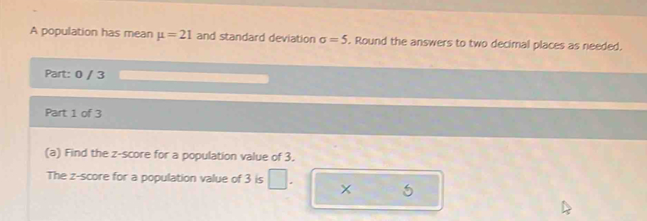 A population has mean mu =21 and standard deviation sigma =5. Round the answers to two decimal places as needed. 
Part: 0 / 3 
Part 1 of 3 
(a) Find the z-score for a population value of 3. 
The z-score for a population value of 3 is
5