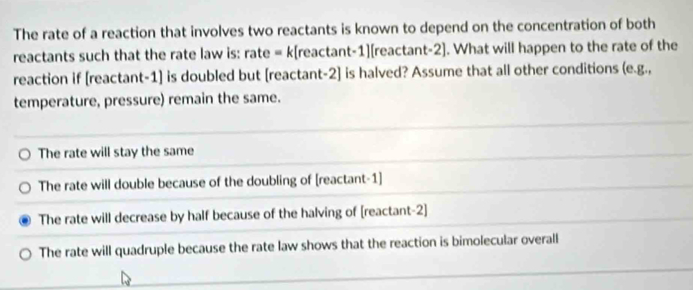 The rate of a reaction that involves two reactants is known to depend on the concentration of both
reactants such that the rate law is: rate = k[reactant-1][reactant-2]. What will happen to the rate of the
reaction if [reactant-1] is doubled but [reactant-2] is halved? Assume that all other conditions (e.g.,
temperature, pressure) remain the same.
The rate will stay the same
The rate will double because of the doubling of [reactant-1]
The rate will decrease by half because of the halving of [reactant-2]
The rate will quadruple because the rate law shows that the reaction is bimolecular overall