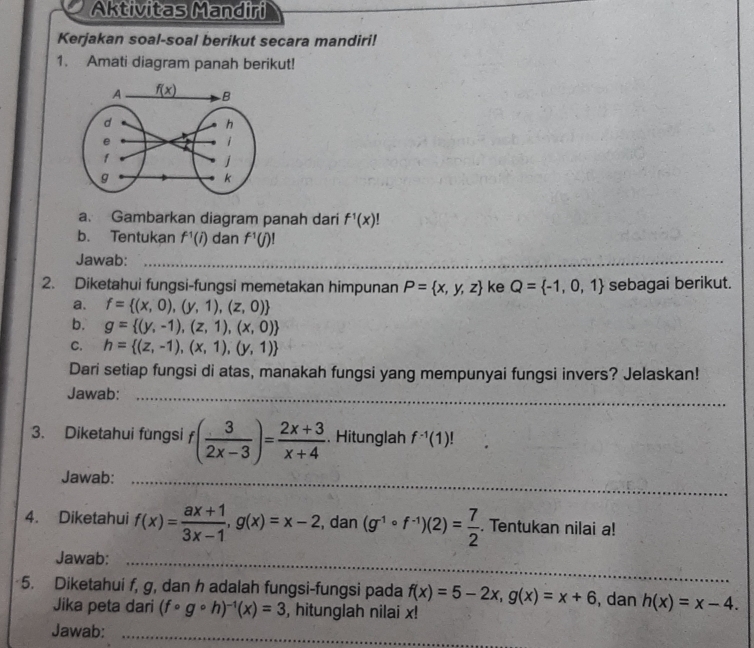 Aktivitas Mandiri
Kerjakan soal-soal berikut secara mandiri!
1. Amati diagram panah berikut!
a. Gambarkan diagram panah dari f^1(x)!
b. Tentukan f^1(i) dan f^1(j)!
Jawab:_
2. Diketahui fungsi-fungsi memetakan himpunan P= x,y,z ke Q= -1,0,1 sebagai berikut.
a. f= (x,0),(y,1),(z,0)
b. g= (y,-1),(z,1),(x,0)
C. h= (z,-1),(x,1),(y,1)
Dari setiap fungsi di atas, manakah fungsi yang mempunyai fungsi invers? Jelaskan!
Jawab:_
3. Diketahui fungsi f ( 3/2x-3 )= (2x+3)/x+4 . Hitunglah f^(-1)(1)
Jawab:_
_
4. Diketahui f(x)= (ax+1)/3x-1 ,g(x)=x-2 , dan (g^(-1)circ f^(-1))(2)= 7/2 . Tentukan nilai a!
Jawab:
_
5. Diketahui f, g, dan h adalah fungsi-fungsi pada f(x)=5-2x,g(x)=x+6 , dan h(x)=x-4.
Jika peta dari (fcirc gcirc h)^-1(x)=3 , hitunglah nilai x!
Jawab: