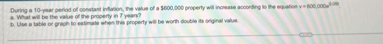 During a 10-year period of constant inflation, the value of a $600,000 property will increase according to the equation v=600,000e^(0.05t)
a. What will be the value of the property in 7 years? 
b. Use a table or graph to estimate when this property will be worth double its original value.