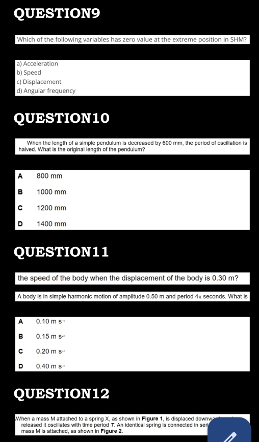 Which of the following variables has zero value at the extreme position in SHM?
a) Acceleration
b) Speed
c) Displacement
d) Angular frequency
QUESTION10
When the length of a simple pendulum is decreased by 600 mm, the period of oscillation is
halved. What is the original length of the pendulum?
A 800 mm
B 1000 mm
C 1200 mm
D 1400 mm
QUESTION11
the speed of the body when the displacement of the body is 0.30 m?
A body is in simple harmonic motion of amplitude 0.50 m and period 4π seconds. What is
A 0.10ms^(-1)
B 0.15ms^(-1)
C 0.20ms^(-1)
D 0.40ms^(-1)
QUESTION12
When a mass M attached to a spring X, as shown in Figure 1, is displaced downwa
released it oscillates with time period 7. An identical spring is connected in ser
mass M is attached, as shown in Figure 2.