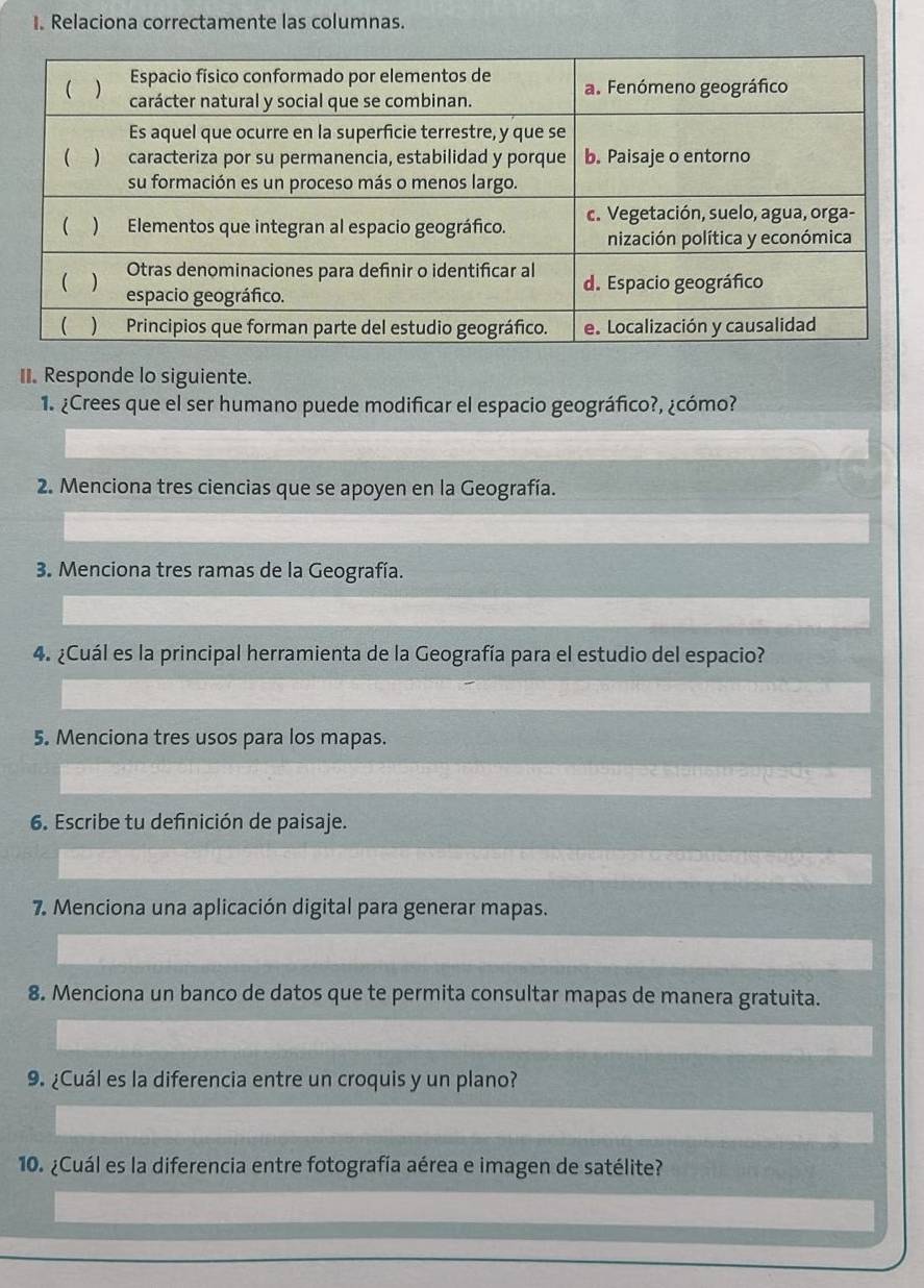 Relaciona correctamente las columnas. 
II. Responde lo siguiente. 
1. ¿Crees que el ser humano puede modificar el espacio geográfico?, ¿cómo? 
2. Menciona tres ciencias que se apoyen en la Geografía. 
3. Menciona tres ramas de la Geografía. 
4. ¿Cuál es la principal herramienta de la Geografía para el estudio del espacio? 
5. Menciona tres usos para los mapas. 
6. Escribe tu definición de paisaje. 
7. Menciona una aplicación digital para generar mapas. 
8. Menciona un banco de datos que te permita consultar mapas de manera gratuita. 
9. ¿Cuál es la diferencia entre un croquis y un plano? 
10. ¿Cuál es la diferencia entre fotografía aérea e imagen de satélite?