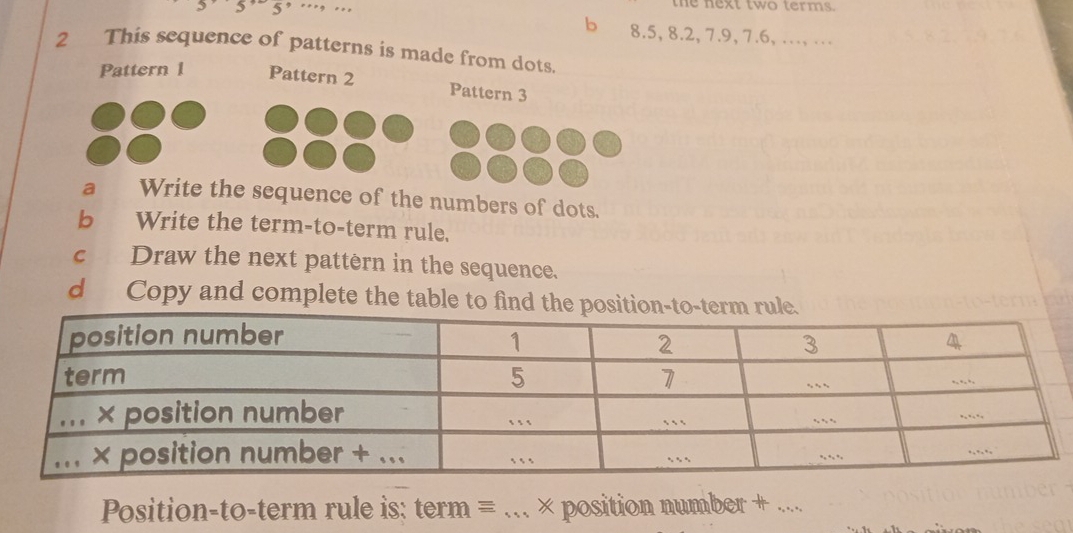 3’ 5’ 5’ … … the next two terms. 
b 8.5, 8.2, 7.9, 7.6, … … 
2 This sequence of patterns is made from dots. 
Pattern 1 Pattern 2 Pattern 3 
a Write the sequence of the numbers of dots. 
b Write the term-to-term rule. 
c Draw the next pattèrn in the sequence. 
d Copy and complete the table to 
Position-to-term rule is: term =_ × position number + ...