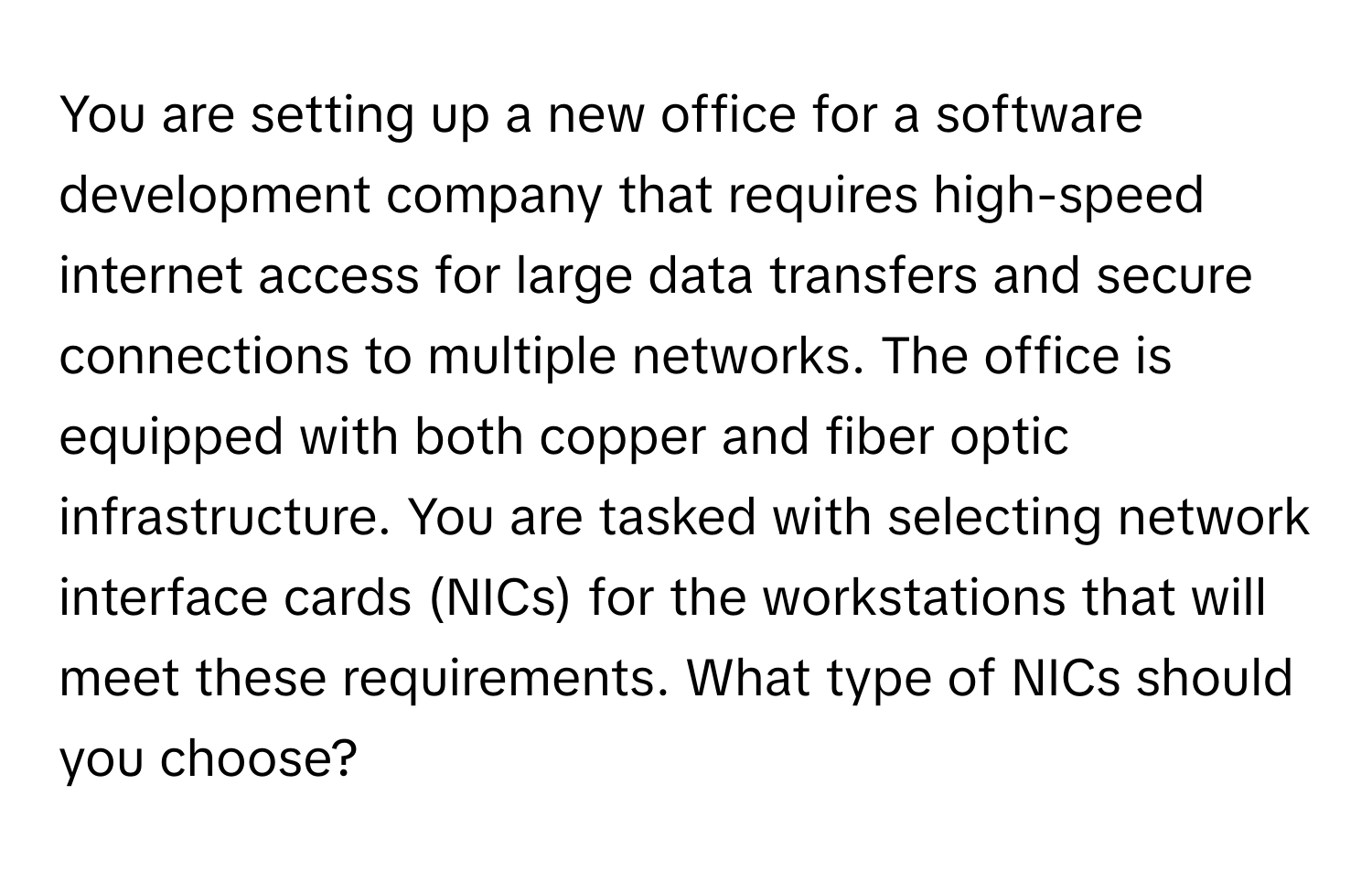 You are setting up a new office for a software development company that requires high-speed internet access for large data transfers and secure connections to multiple networks. The office is equipped with both copper and fiber optic infrastructure. You are tasked with selecting network interface cards (NICs) for the workstations that will meet these requirements. What type of NICs should you choose?