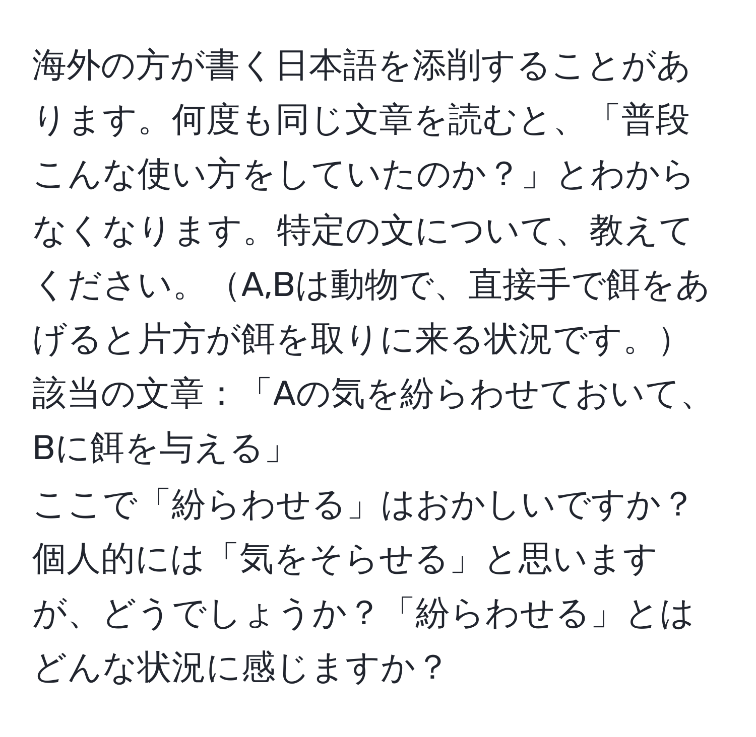 海外の方が書く日本語を添削することがあります。何度も同じ文章を読むと、「普段こんな使い方をしていたのか？」とわからなくなります。特定の文について、教えてください。A,Bは動物で、直接手で餌をあげると片方が餌を取りに来る状況です。  
該当の文章：「Aの気を紛らわせておいて、Bに餌を与える」  
ここで「紛らわせる」はおかしいですか？個人的には「気をそらせる」と思いますが、どうでしょうか？「紛らわせる」とはどんな状況に感じますか？