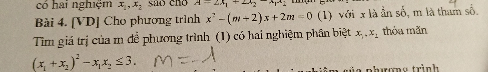 có hai nghiệm x_1, x_2 sao cho A=2x_1+2x_2-x_1x_2
Bài 4. [VD] Cho phương trình x^2-(m+2)x+2m=0 (1) với x là ẩn số, m là tham số. 
Tìm giá trị của m để phương trình (1) có hai nghiệm phân biệt x_1, x_2 thỏa mãn
(x_1+x_2)^2-x_1x_2≤ 3. 
l a phương trình