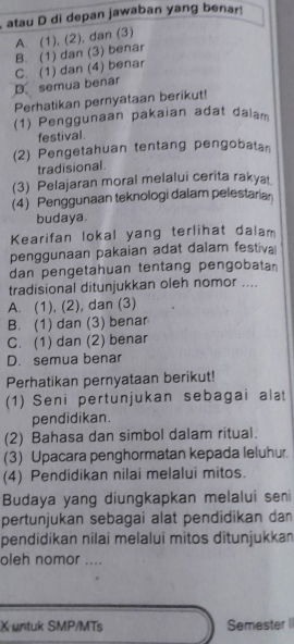 atau D di depan jawaban yang benar!
A. (1), (2), dan (3)
B. (1) dan (3) benar
D semua benar C. (1) dan (4) benar
Perhatikan pernyataan berikut!
(1) Penggunaan pakaian adat dalam
festival
(2) Pengetahuan tentang pengobatan
tradisional .
(3) Pelajaran moral melalui cerita rakya
(4) Penggunaan teknologi dalam pelestaria
budaya.
Kearifan lokal yang terlihat dalam
penggunaan pakaian adat dalam festiva
dan pengetahuan tentang pengobata
tradisional ditunjukkan oleh nomor ....
A. (1), (2), dan (3)
B. (1) dan (3) benar
C. (1) dan (2) benar
D. semua benar
Perhatikan pernyataan berikut!
(1) Seni pertunjukan sebagai alat
pendidikan.
(2) Bahasa dan simbol dalam ritual.
(3) Upacara penghormatan kepada leluhur.
(4) Pendidikan nilai melalui mitos.
Budaya yang diungkapkan melalui seni
pertunjukan sebagai alat pendidikan dan
pendidikan nilai melalui mitos ditunjukkan
oleh nomor_
X untuk SMP/MTs Semester I