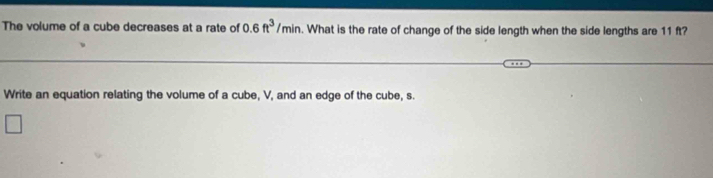 The volume of a cube decreases at a rate of 0.6ft^3/min. What is the rate of change of the side length when the side lengths are 11 ft? 
Write an equation relating the volume of a cube, V, and an edge of the cube, s. 
□