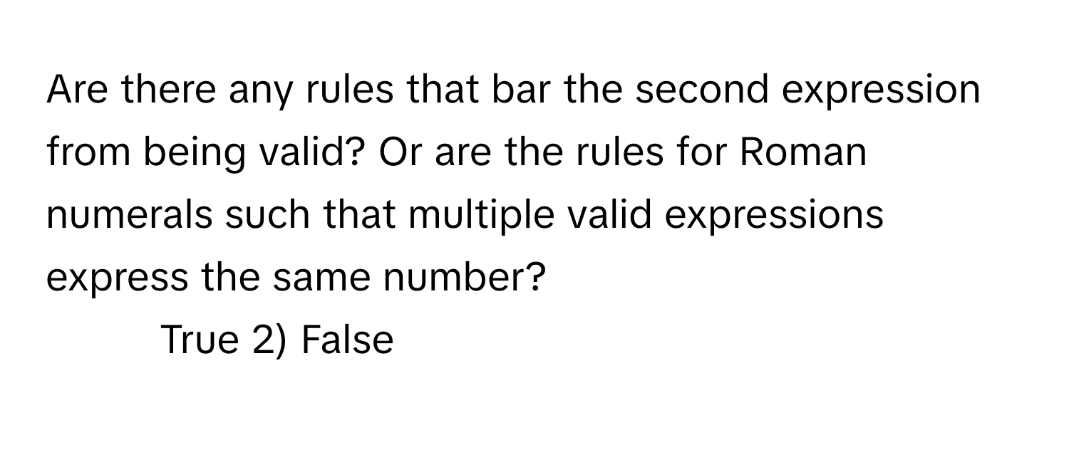 Are there any rules that bar the second expression from being valid? Or are the rules for Roman numerals such that multiple valid expressions express the same number?

1) True 2) False