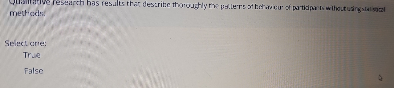 Qualitative research has results that describe thoroughly the patterns of behaviour of participants without using statistical
methods.
Select one:
True
False