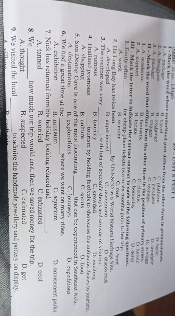 E9 - UNIT § TEST 1
I - Mark the word whose underlined part differs from the other three in pronunciation.
1. A. package B. travel
2. A. brochure B. exchange C. platform D. basic
3. A. package B. engage C. purchase C. teenage D. armçhair D. average
I - Mark the word that differs from the other three in the position of primary stress.
1. A. academic B. fantastic C. electric
D. heroic
2. A. support B. locate C. homestay D. delay
III - Mark the letter to indicate the correct answer to each of the following questions.
1. Emily often _for cheap plane tickets two to six months prior to her trip.
A. work B. wander C. rent D. hunt
2. Ha Long Bay has twice been _by UNESCO as a World Natural Heritage Site.
A. developed B. experienced C. recognized D. discovered
3. The seafront was very _, with lots of souvenir shops and crowds of visitors.
A. ruinous B. touristy C. crowded D. exciting
4. Thailand promotes _tourism by holding festivals to showcase the authentic dishes to tourists.
A. shopping B. culture C. sports D. food
5. Son Doong Cave is one of the most fascinating _that can be experienced in Southeast Asia.
A. destinations B. explorations C. journeys D. expeditions
6. We had a great time at the _where we went on many rides.
A. exhibition B. museum C. aquarium D. amusement parks
7. Nick has returned from his holiday looking relaxed and_
.
A. tanned B. worried C. exhausted D. cool
8. We _how much our trip would cost, then we saved money for the trip.
A. thought B. suspected C. estimated D. got
9. We visited the local _to admire the handmade jewellery and pottery on display.
v i l l a ae