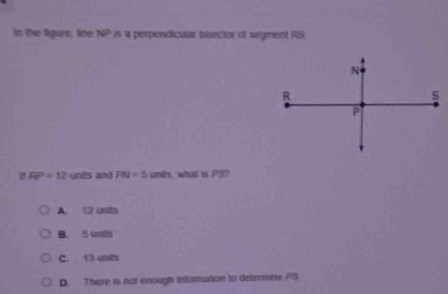 tn the figure, line NP is a perpendicular bisector of segment RS
RP=12 units and PN=5 units, what is PS?
A. 12 unts
B. S unts
C. 13 units
D. There is not enough information to determine FS