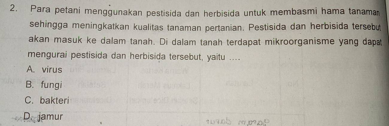 Para petani menggunakan pestisida dan herbisida untuk membasmi hama tanaman
sehingga meningkatkan kualitas tanaman pertanian. Pestisida dan herbisida tersebut
akan masuk ke dalam tanah. Di dalam tanah terdapat mikroorganisme yang dapat
mengurai pestisida dan herbisida tersebut, yaitu ....
A. virus
B. fungi
C. bakteri
D. jamur