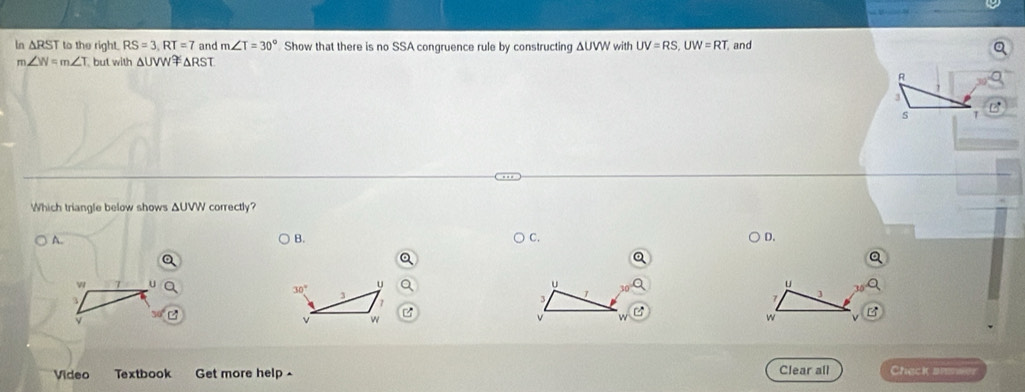 ln △ RST to the right. RS=3, RT=7 and m∠ T=30° Show that there is no SSA congruence rule by constructing ΔUVW with UV=RS, UW=RT and
m∠ W=m∠ T but with △ UVW △ RST
B
3
S T
Which triangle below shows ΔUVW correctly?
A.
B.
C.
D.
7 u
u
u
u
30° 3
3
3
1
7 j
ν w
v
w
Video Textbook Get more help Clear all Check arer