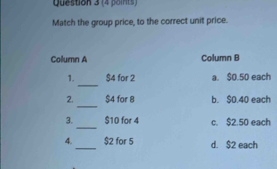 Match the group price, to the correct unit price.
Column A Column B
_
1. $4 for 2 a. $0.50 each
_
2. $4 for 8 b. $0.40 each
_
3. $10 for 4 c. $2.50 each
4._ $2 for 5 d. $2 each