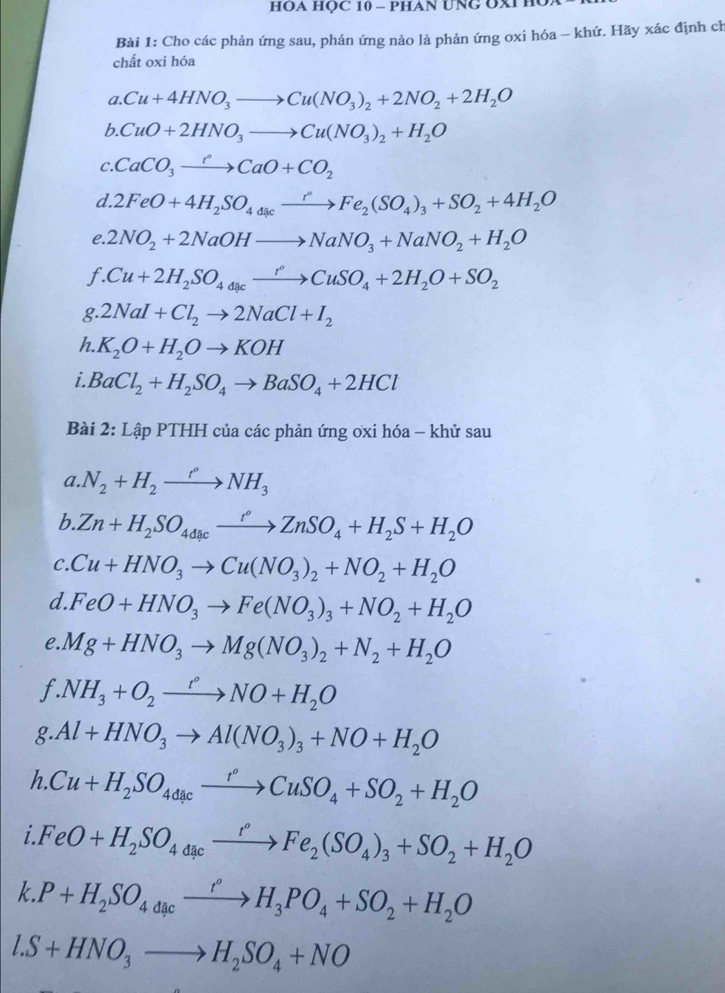 HOA HỌC 10 - PHAN UNG OXI HU
Bài 1: Cho các phản ứng sau, phản ứng nào là phản ứng oxi hóa - khứ. Hãy xác định ch
chất oxi hóa
a. Cu+4HNO_3to Cu(NO_3)_2+2NO_2+2H_2O
b. CuO+2HNO_3to Cu(NO_3)_2+H_2O
C. CaCO_3xrightarrow ?CaO+CO_2
d. 2FeO+4H_2SO_4dcxrightarrow rFe_2(SO_4)_3+SO_2+4H_2O
C. 2NO_2+2NaOHto NaNO_3+NaNO_2+H_2O
1. .Cu+2H_2SO_4xrightarrow rxrightarrow rCuSO_4+2H_2O+SO_2
g 2NaI+Cl_2to 2NaCl+I_2
h. K_2O+H_2Oto KOH
i BaCl_2+H_2SO_4to BaSO_4+2HCl
Bài 2: Lập PTHH của các phản ứng ơxi hóa - khử sau
a.N_2+H_2xrightarrow r°NH_3
a
6 Zn+H_2SO_4dacxrightarrow r°ZnSO_4+H_2S+H_2O
C. Cu+HNO_3to Cu(NO_3)_2+NO_2+H_2O
d. FeO+HNO_3to Fe(NO_3)_3+NO_2+H_2O
e. Mg+HNO_3to Mg(NO_3)_2+N_2+H_2O
T. .NH_3+O_2xrightarrow t°NO+H_2O
g Al+HNO_3to Al(NO_3)_3+NO+H_2O
h.Cu+H_2SO_4dacxrightarrow r°CuSO_4+SO_2+H_2O
a i.FeO+H_2SO_4d_4a_^circ to Fe_2(SO_4)_3+SO_2+H_2O
k.P+H_2SO_4dcxrightarrow H_3PO_4+SO_2+H_2O
l.S+HNO_3to H_2SO_4+NO