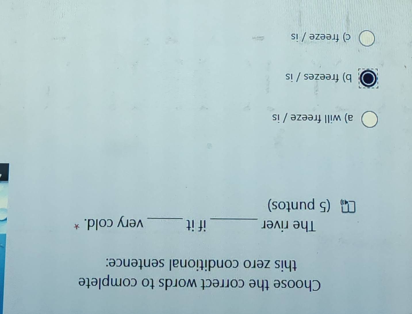 Choose the correct words to complete
this zero conditional sentence:
The river _if it _very cold. *
(5 puntos)
a) will freeze / is
b) freezes / is
c) freeze / is