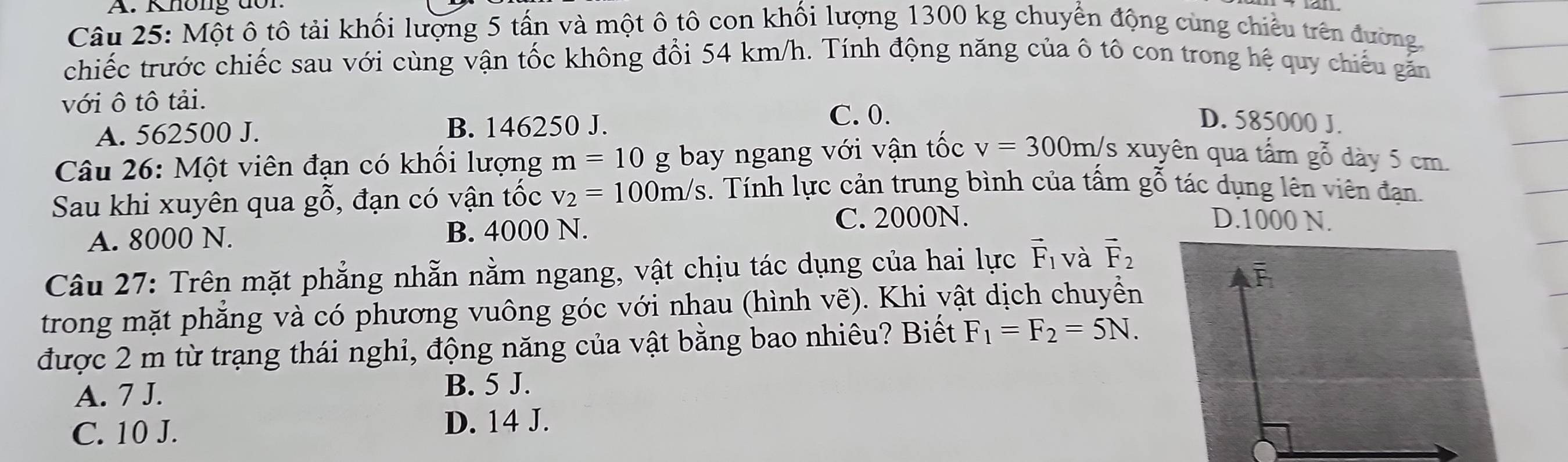 Không đon
Câu 25: Một ô tô tải khối lượng 5 tấn và một ô tô con khối lượng 1300 kg chuyển động cùng chiếu trên đường
chiếc trước chiếc sau với cùng vận tốc không đổi 54 km/h. Tính động năng của ô tô con trong hệ quy chiếu găn
với ô tô tải.
A. 562500 J. B. 146250 J.
C. 0. D. 585000 J.
Câu 26: Một viên đạn có khối lượng m=10 g bay ngang với vận tốc v=300m/s* uy yên qua tấm gỗ dày 5 cm.
Sau khi xuyên qua gỗ, đạn có vận tốc v_2=100m/s 3. Tính lực cản trung bình của tấm gỗ tác dụng lên viên đạn.
A. 8000 N. B. 4000 N. C. 2000N.
D. 1000 N.
Câu 27: Trên mặt phẳng nhẵn nằm ngang, vật chịu tác dụng của hai lực vector F_1 và vector F_2
trong mặt phăng và có phương vuông góc với nhau (hình vẽ). Khi vật dịch chuyển
được 2 m từ trạng thái nghi, động năng của vật bằng bao nhiêu? Biết F_1=F_2=5N.
A. 7 J. B. 5 J.
C. 10 J.
D. 14 J.