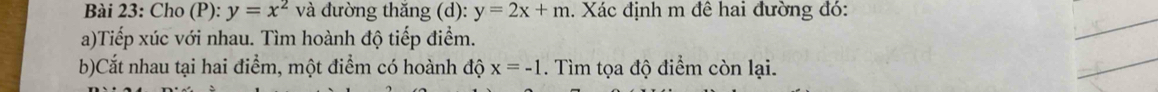 Cho (P): y=x^2 và đường thăng (d): y=2x+m. Xác định m đê hai đường đó: 
a)Tiếp xúc với nhau. Tìm hoành độ tiếp điểm. 
_ 
b)Cắt nhau tại hai điểm, một điểm có hoành độ x=-1. Tìm tọa độ điểm còn lại. 
_