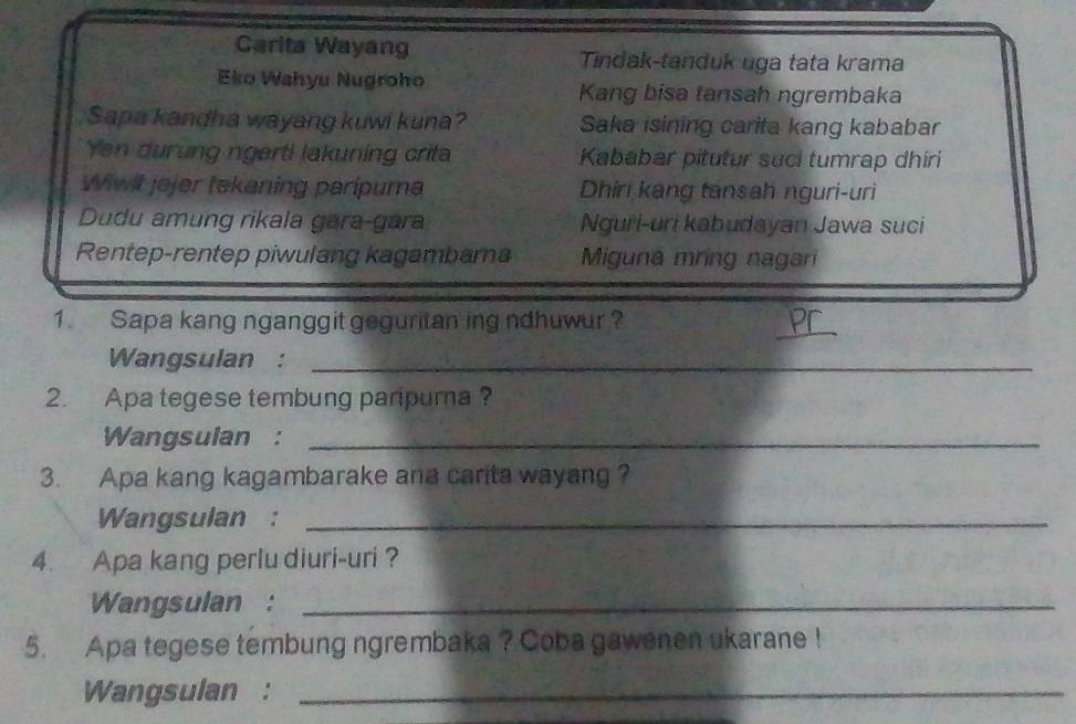 Carita Wayang Tindak-tanduk uga tata krama
Eko Wahyu Nugroho Kang bisa tansah ngrembaka
Sapa kandha wayang kuwi kuna? Saka isining carita kang kababar
Yen durung ngerti lakuning crita Kababar pitutur suci tumrap dhiri
Wiwit jejer tekaning paripurna Dhiri kang tansah nguri-uri
Dudu amung rikala gara-gara Nguri-uri kabudayan Jawa suci
Rentep-rentep piwulang kagambarna Miguna mring nagari
1. Sapa kang nganggit geguritan ing ndhuwur?
_
Wangsulan :_
2. Apa tegese tembung paripurna ?
Wangsulan :_
3. Apa kang kagambarake ana carita wayang ?
Wangsulan :_
4. Apa kang perlu diuri-uri ?
Wangsulan :_
5. Apa tegese tembung ngrembaka ? Coba gawenen ukarane !
Wangsulan :_