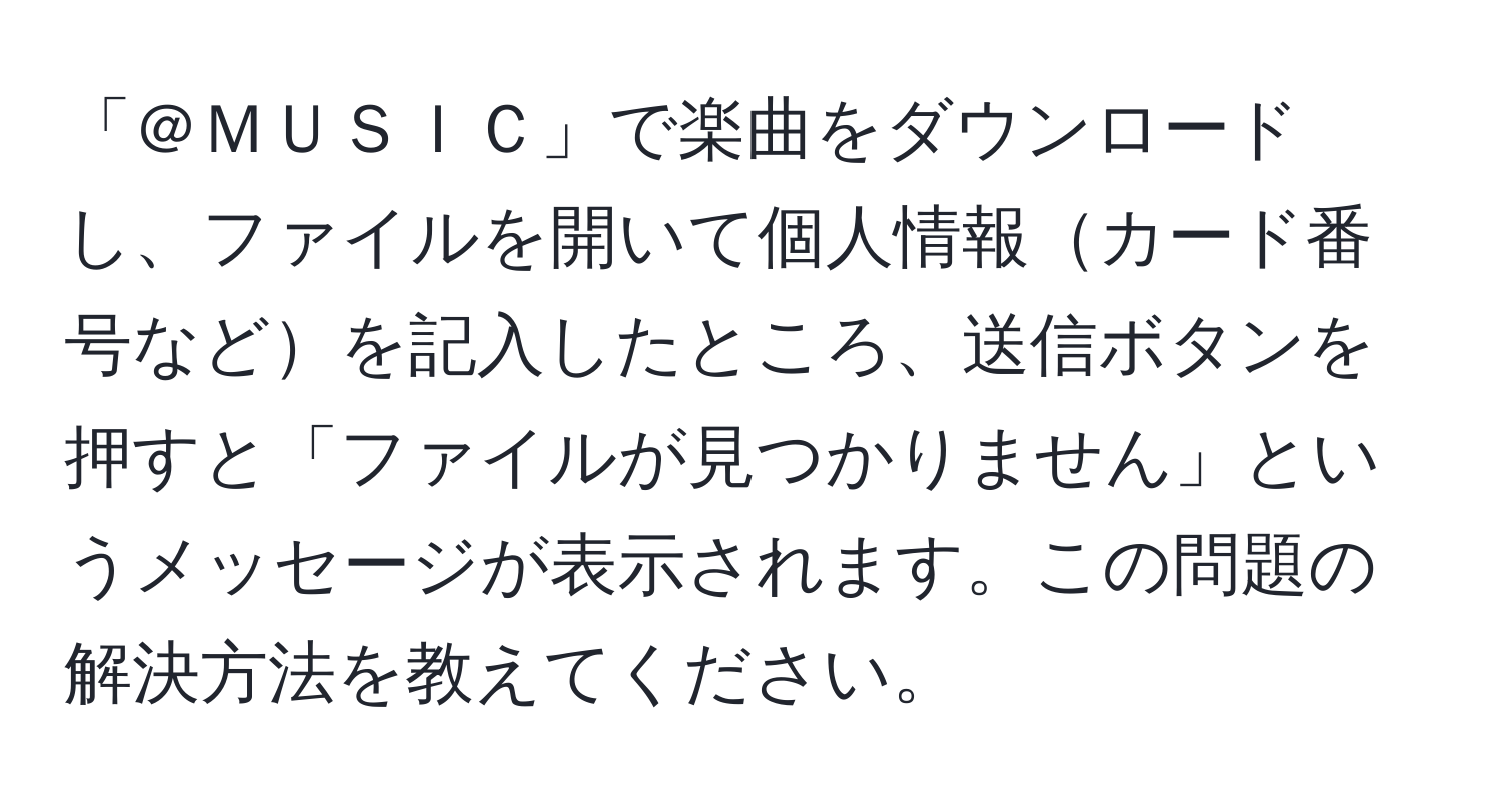 「＠ＭＵＳＩＣ」で楽曲をダウンロードし、ファイルを開いて個人情報カード番号などを記入したところ、送信ボタンを押すと「ファイルが見つかりません」というメッセージが表示されます。この問題の解決方法を教えてください。