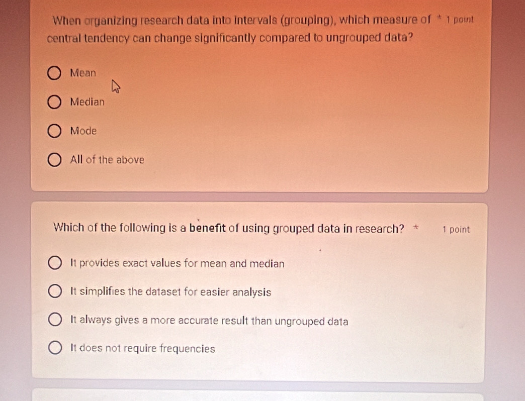 When organizing research data into intervals (grouping), which measure of * 1 point
central tendency can change significantly compared to ungrouped data?
Mean
Median
Mode
All of the above
Which of the following is a benefit of using grouped data in research? * 1 point
It provides exact values for mean and median
It simplifies the dataset for easier analysis
It always gives a more accurate result than ungrouped data
It does not require frequencies