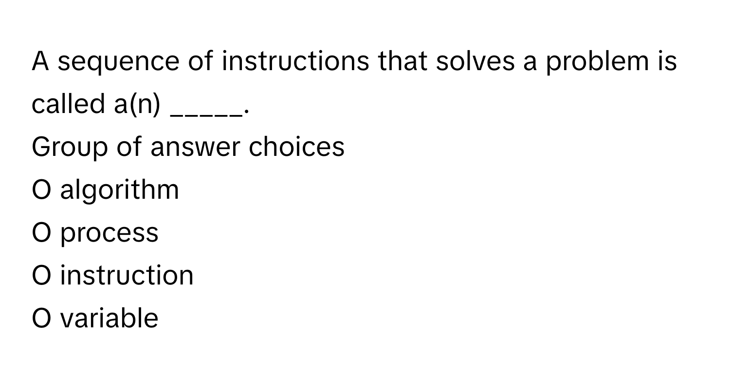 A sequence of instructions that solves a problem is called a(n) _____.
Group of answer choices

O algorithm
O process
O instruction
O variable