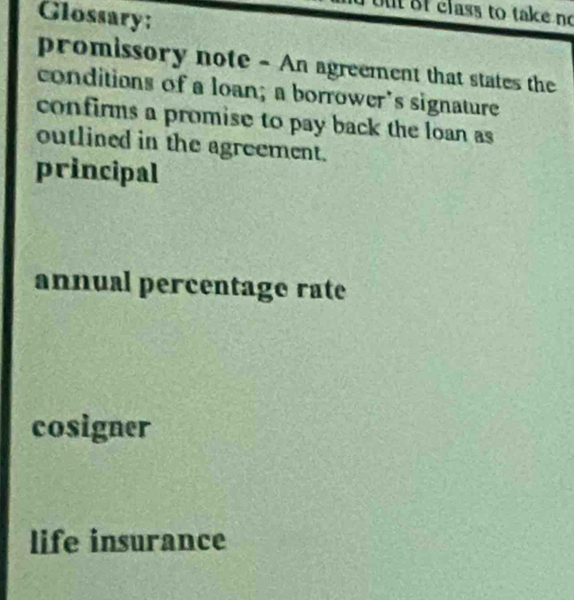 Glossary:
ut f class to take no
promissory note - An agreement that states the
conditions of a loan; a borrower's signature
confirms a promise to pay back the loan as
outlined in the agreement.
principal
annual percentage rate
cosigner
life insurance