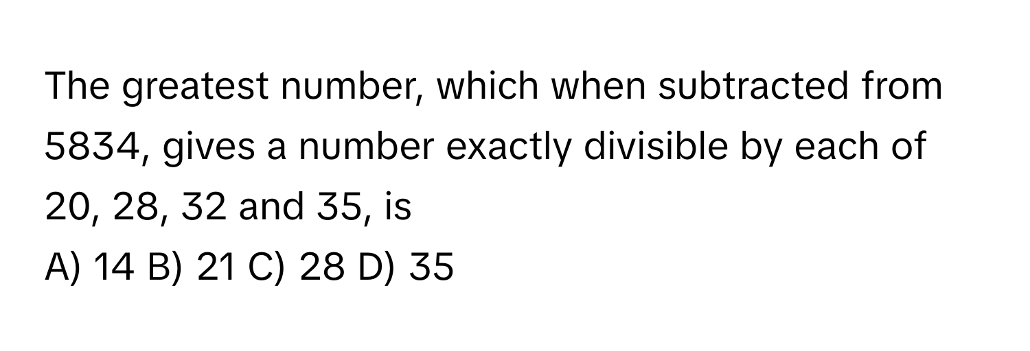 The greatest number, which when subtracted from 5834, gives a number exactly divisible by each of 20, 28, 32 and 35, is 

A) 14 B) 21 C) 28 D) 35