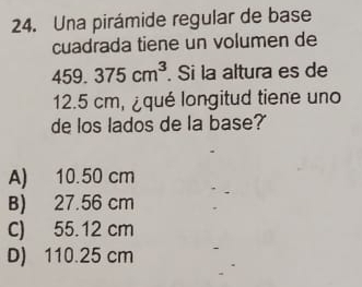 Una pirámide regular de base
cuadrada tiene un volumen de
459.375cm^3. Si la altura es de
12.5 cm, ¿qué longitud tiene uno
de los lados de la base?
A) 10.50 cm
B) 27.56 cm
C) 55.12 cm
D) 110.25 cm