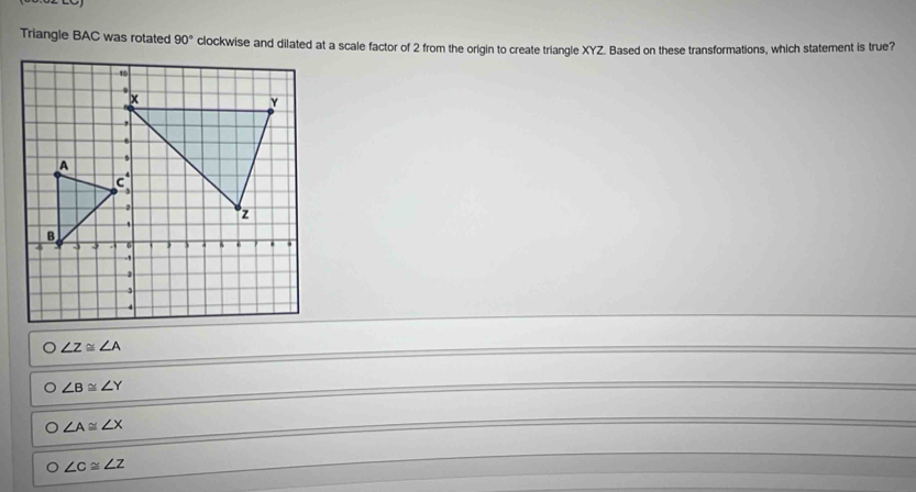 Triangle BAC was rotated 90° clockwise and dilated at a scale factor of 2 from the origin to create triangle XYZ. Based on these transformations, which statement is true?
O∠ Z≌ ∠ A
O∠ B≌ ∠ Y
O∠ A≌ ∠ X
O∠ c≌ ∠ z