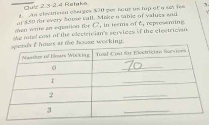 Quiz 2.3-2.4 Retake. 
1. An electrician charges $70 per hour on top of a set fee 3. 
of $50 for every house call. Make a table of values and t
then write an equation for C, in terms of t, representing 
the total cost of the electrician's services if the electrician 
house working.