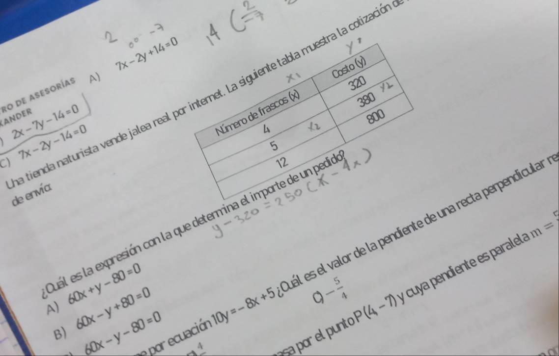 ro de asesorías A) 7x-2y+14=0
yr
X_1
Costo (y)
320
a tienda naturista vende jalea real por internet. La siguiente tabla muestra la colizació
4 380
Número de frascos (x)
ANDER
2x-7y-14=0
800
C 7x-2y-14=0
5
12
de envía
m=7 
Quál es la expresión con la que determina el importe de un pedio
e por ecuación 10y=-8x+5 uál es el valor de la pendiente de una recta perpendicular
A) 60x+y-80=0
asa por el punto P(4,-7) y cuya pendiente es paralel
B) 60x-y+80=0
。 - 5/4 
60x-y-80=0 2x