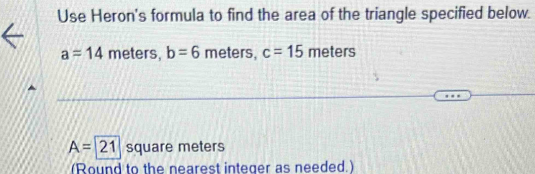 Use Heron's formula to find the area of the triangle specified below.
a=14 meters, b=6 meters, c=15 meters
A=21 square meters
(Round to the nearest integer as needed.)