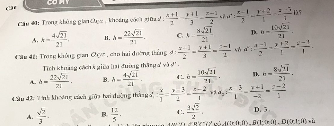 COMY
Câu
Câu 40: Trong không gian Oxyz , khoảng cách giữa d :  (x+1)/2 = (y+1)/3 = (z-1)/2  và d' :  (x-1)/2 = (y+2)/1 = (z-3)/1  là?
A. h= 4sqrt(21)/21 .
B. h= 22sqrt(21)/21 . C. h= 8sqrt(21)/21 . D. h= 10sqrt(21)/21 . 
Câu 41: Trong không gian Oxyz , cho hai đường thẳng đ :  (x+1)/2 = (y+1)/3 = (z-1)/2  và d':  (x-1)/2 = (y+2)/1 = (z-3)/1 . 
Tính khoảng cách h giữa hai đường thắng đ và d' .
A. h= 22sqrt(21)/21 . B. h= 4sqrt(21)/21 . C. h= 10sqrt(21)/21 . D. h= 8sqrt(21)/21 . 
Câu 42: Tính khoảng cách giữa hai đường thẳng đ, :  x/1 = (y-3)/2 = (z-2)/1  và d_2: (x-3)/1 = (y+1)/-2 = (z-2)/1 
A.  sqrt(2)/3 .  12/5 . D. 3.
B.
C.  3sqrt(2)/2 . 
n A'B'C'D' có A(0;0;0), B(1;0;0), D(0;1;0) và