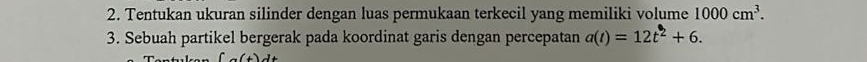 Tentukan ukuran silinder dengan luas permukaan terkecil yang memiliki volume 1000cm^3. 
3. Sebuah partikel bergerak pada koordinat garis dengan percepatan a(t)=12t^2+6.
∈t (x)dt