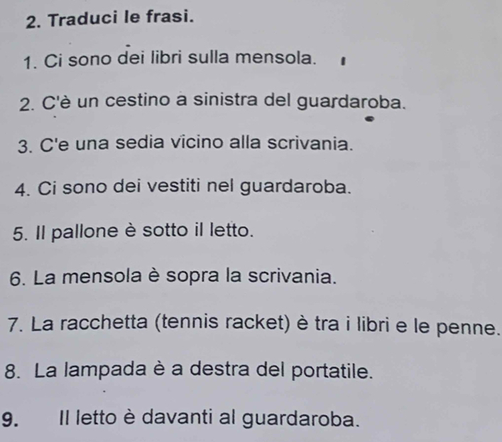 Traduci le frasi. 
1. Ci sono dei libri sulla mensola. 
2. C'è un cestino a sinistra del guardaroba. 
3. C'e una sedia vicino alla scrivania. 
4. Ci sono dei vestiti nel guardaroba. 
5. Il pallone è sotto il letto. 
6. La mensola è sopra la scrivania. 
7. La racchetta (tennis racket) è tra i libri e le penne. 
8. La lampada è a destra del portatile. 
9. Il letto è davanti al guardaroba.