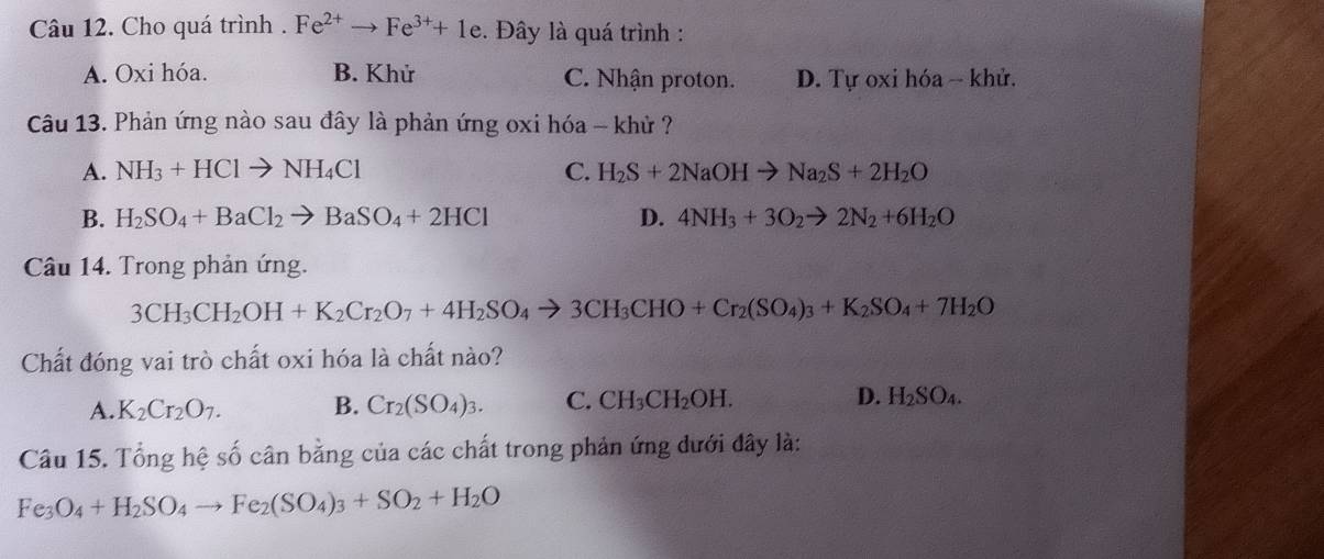 Cho quá trình . Fe^(2+)to Fe^(3+)+1e. Đây là quá trình :
A. Oxi hóa. B. Khử C. Nhận proton. D. Tự oxi hóa -- khử.
Câu 13. Phản ứng nào sau đây là phản ứng oxi hóa - khử ?
A. NH_3+HClto NH_4Cl C. H_2S+2NaOHto Na_2S+2H_2O
B. H_2SO_4+BaCl_2to BaSO_4+2HCl D. 4NH_3+3O_2to 2N_2+6H_2O
Câu 14. Trong phản ứng.
3CH_3CH_2OH+K_2Cr_2O_7+4H_2SO_4to 3CH_3CHO+Cr_2(SO_4)_3+K_2SO_4+7H_2O
Chất đóng vai trò chất oxi hóa là chất nào?
A. K_2Cr_2O_7. B. Cr_2(SO_4)_3. C. CH_3CH_2OH. D. H_2SO_4. 
Câu 15. Tổng hệ số cân bằng của các chất trong phản ứng dưới đây là:
Fe_3O_4+H_2SO_4to Fe_2(SO_4)_3+SO_2+H_2O